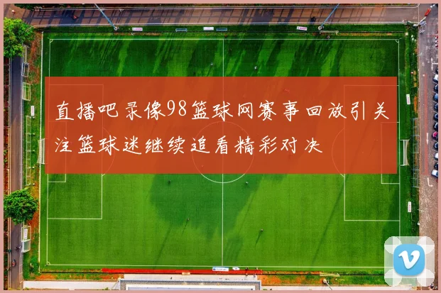 直播吧录像98篮球网赛事回放引关注篮球迷继续追看精彩对决