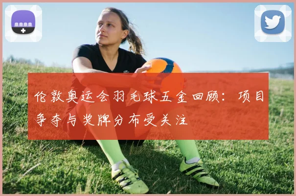 伦敦奥运会羽毛球五金回顾:项目争夺与奖牌分布受关注