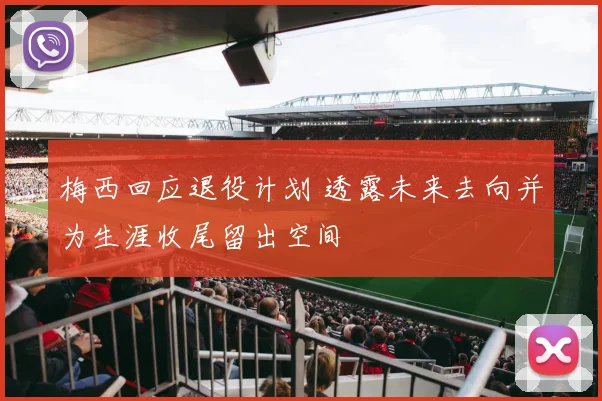 梅西回应退役计划 透露未来去向并为生涯收尾留出空间