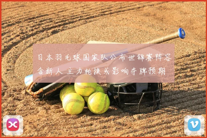 日本羽毛球国家队公布世锦赛阵容含新人 主力轮换或影响夺牌预期