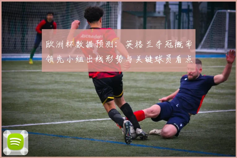 欧洲杯数据预测：英格兰夺冠概率领先小组出线形势与关键球员看点