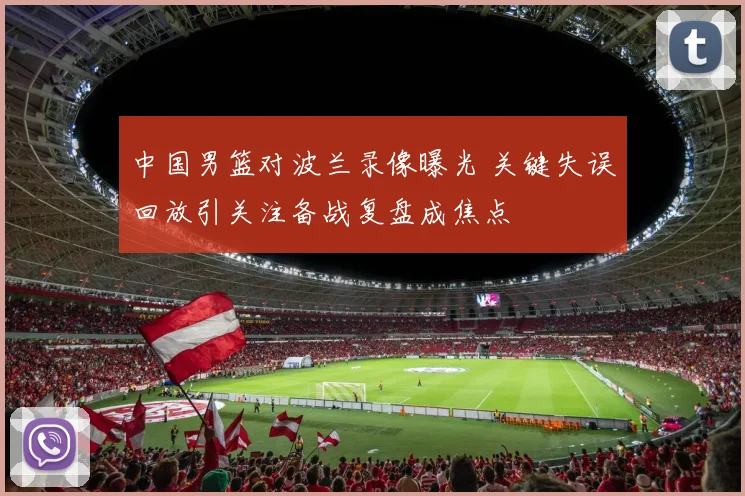 中国男篮对波兰录像曝光 关键失误回放引关注备战复盘成焦点