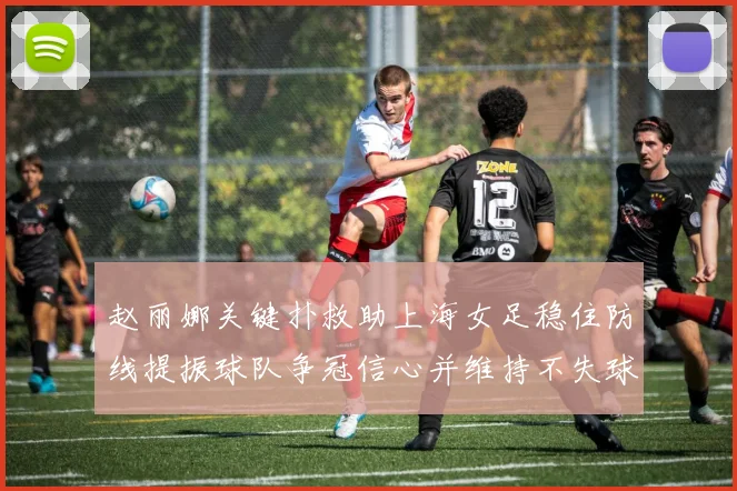 赵丽娜关键扑救助上海女足稳住防线提振球队争冠信心并维持不失球纪录