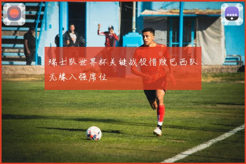 瑞士队世界杯关键战役惜败巴西队无缘八强席位