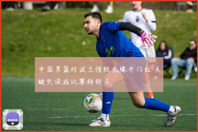 中国男篮对波兰惜败无缘开门红 关键失误成比赛转折点