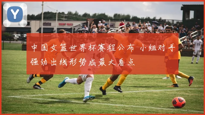中国女篮世界杯赛程公布 小组对手强劲出线形势成最大看点