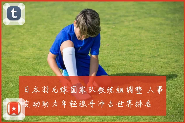 日本羽毛球国家队教练组调整 人事变动助力年轻选手冲击世界排名