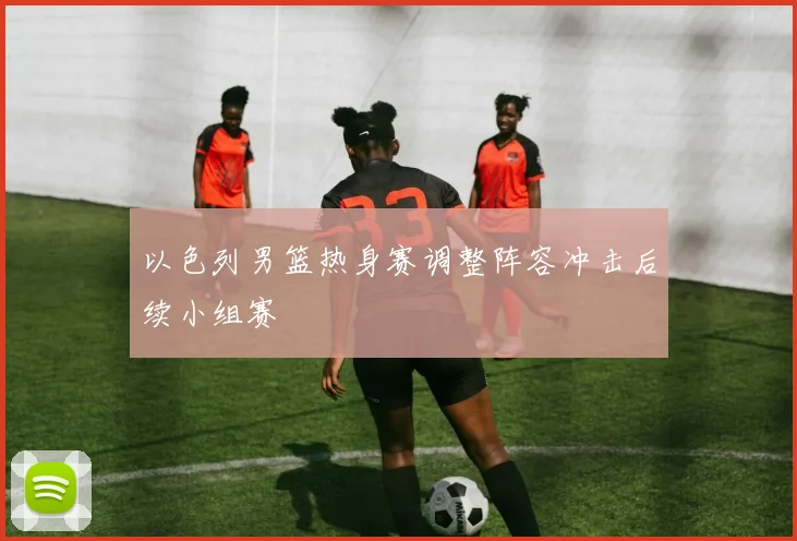 以色列男篮热身赛调整阵容冲击后续小组赛