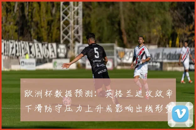 欧洲杯数据预测：英格兰进攻效率下滑防守压力上升或影响出线形势