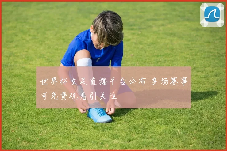 世界杯女足直播平台公布 多场赛事可免费观看引关注