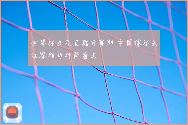 世界杯女足直播开赛即 中国球迷关注赛程与对阵看点