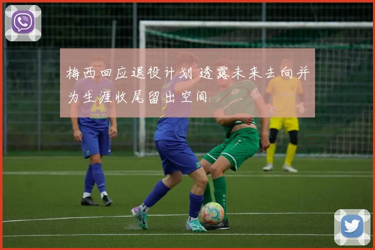 梅西回应退役计划 透露未来去向并为生涯收尾留出空间