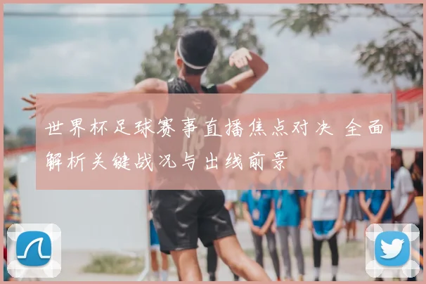 世界杯足球赛事直播焦点对决 全面解析关键战况与出线前景