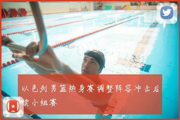 以色列男篮热身赛调整阵容冲击后续小组赛