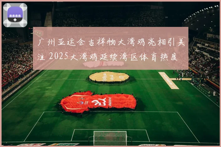 广州亚运会吉祥物大湾鸡亮相引关注 2025大湾鸡延续湾区体育热度