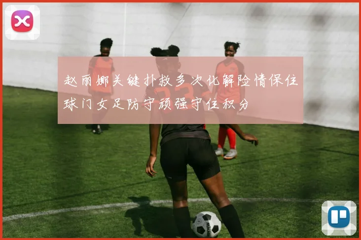 赵丽娜关键扑救多次化解险情保住球门女足防守顽强守住积分