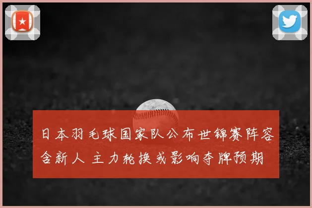 日本羽毛球国家队公布世锦赛阵容含新人 主力轮换或影响夺牌预期