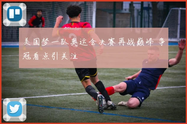 美国梦一队奥运会决赛再战巅峰 争冠看点引关注